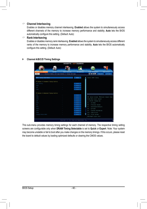 Page 40BIOS Setup- 40 -
This  sub-menu  provides  memory  timing  settings  for  each  channel  of  memory.  The  respective  timing  setting 
screens are configurable only when DRAM Timing Selectable is set to Quick or Expert. Note: Your system 
may become unstable or fail to boot after you make changes on the memory timings. If this occurs, please reset 
the board to default values by loading optimized defaults or clearing th\
e CMOS values. 
Channel Interleaving &
 Enables or disables memory channel...