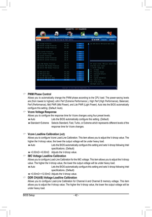 Page 42BIOS Setup- 42 -
PWM Phase Control &
 Allows  you  to  automatically  change  the  PWM  phase  according  to  the  CPU  load. The  power-saving  levels 
are (from lowest to highest): eXm Perf (Extreme Performance ), High Perf (High Performance), Balanced, 
Perf (Performance), Mid PWR (Mid Power), and Lite PWR (Light Power). Auto lets the BIOS automatically 
configure this setting. (Default: Auto). 
Vcore Voltage Response &
 Allows you to configure the response time for Vcore changes using four preset...