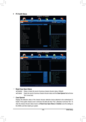 Page 45- 45 -BIOS Setup
Reset Case Open Status &
Disabled Keeps or clears the record of previous chassis intrusion status. (Defau\
lt) 
Enabled   Clears the record of previous chassis intrusion status and the  Case Opened field will show 
"No" at next boot.
Case Opened &
 Displays  the  detection  status  of  the  chassis  intrusion  detection  device  attached  to  the  motherboard  CI 
header. If the system chassis cover is removed, this field will show "Yes", otherwise it will show...