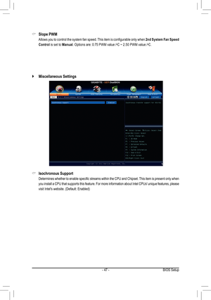 Page 47- 47 -BIOS Setup
Slope PWM &
 Allows you to control the system fan speed. This item is configurable only when 2nd System Fan Speed 
Control is set to Manual. Options are: 0.75 PWM value /oC ~ 2.50 PWM value /oC.
Isochronous Support &
 Determines whether to enable specific streams within the CPU and Chipset. This item is present only when 
you install a CPU that supports this feature. For more information about Intel CPUs' unique features, please 
visit Intel's website. (Default: Enabled)...