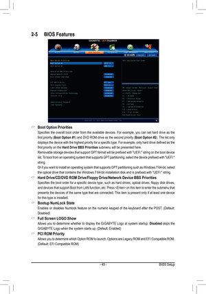 Page 49- 49 -BIOS Setup
2-5 BIOS Features
Boot Option Priorities  &
 Specifies  the  overall  boot  order  from  the  available  devices.  For  example,  you  can  set  hard  drive  as  the 
first priority (Boot Option #1) and DVD ROM drive as the second priority (Boot Option #2). The list only 
displays the device with the highest priority for a specific type. For example, only hard drive defined as the 
first priority on the Hard Drive BBS Priorities submenu will be presented here. 
 Removable storage devices...