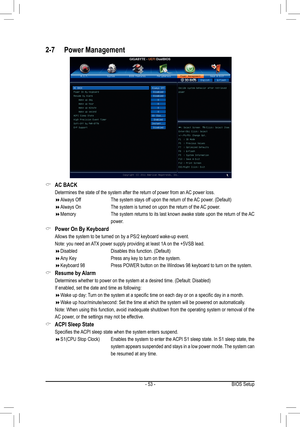 Page 53- 53 -BIOS Setup
AC BACK &
 Determines the state of the system after the return of power from an AC power loss.
Always Off        The system stays off upon the return of the AC power. (Default)  
Always On       The system is turned on upon the return of the AC power. 
Memory         The system returns to its last known awake state upon the return of the AC  
power.
Power On By Keyboard &
 Allows the system to be turned on by a PS/2 keyboard wake-up event. 
 Note: you need an ATX power...