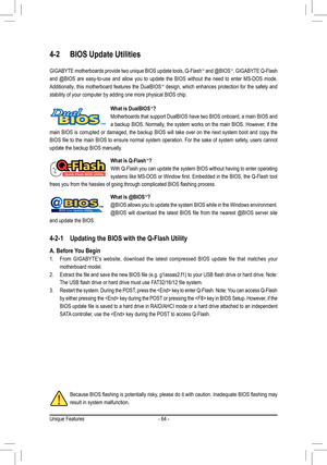 Page 64Unique Features- 64 -
4-2 BIOS Update Utilities
GIGABYTE motherboards provide two unique BIOS update tools, Q-Flash™ and @BIOS™. GIGABYTE Q-Flash 
and  @BIOS  are  easy-to-use  and  allow  you  to  update  the  BIOS  without  the  need  to  enter  MS-DOS  mode. 
Additionally, this motherboard features the DualBIOS™ design, which enhances protection for the safety and 
stability of your computer by adding one more physical BIOS chip.
What is DualBIOS™?
Motherboards that support DualBIOS have two BIOS...