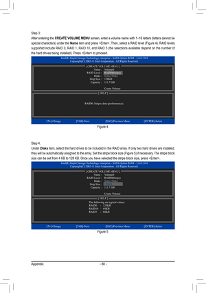 Page 80Appendix- 80 -
Step 3: 
After entering the CREATE VOLUME MENU screen, enter a volume name with 1~16 letters (letters cannot be 
special characters) under the Name item and press . Then, select a RAID level (Figure 4). RAID levels 
supported include RAID 0, RAID 1, RAID 10, and RAID 5 (the selections available depend on the number of 
the hard drives being installed). Press  to proceed.
Step 4:
Under Disks item, select the hard drives to be included in the RAID array. If only two hard drives are...