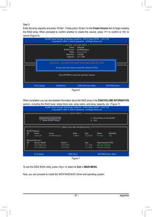 Page 81- 81 -Appendix
Step 5:
Enter the array capacity and press . Finally press  on the Create Volume item to begin creating 
the  RAID  array.  When  prompted  to  confirm  whether  to  create  this  volume,  press    to  confirm  or    to 
cancel (Figure 6).
When completed, you can see detailed information about the RAID array in the DISK/VOLUME INFORMATION 
section, including the RAID level, stripe block size, array name, and ar\
ray capacity, etc. (Figure 7)
To exit the RAID BIOS utility, press  or select...