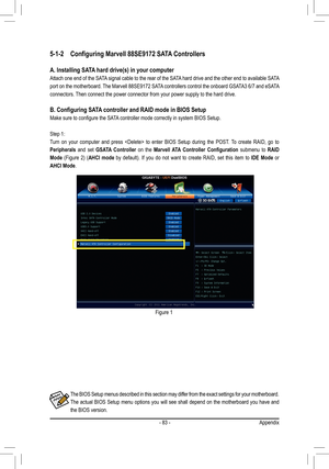 Page 83- 83 -Appendix
5-1-2 Configuring Marvell 88SE9172 SATA Controllers
A. Installing SATA hard drive(s) in your computer
Attach one end of the SATA signal cable to the rear of the SATA hard drive and the other end to available SATA 
port on the motherboard. The Marvell 88SE9172 SATA controllers control the onboard GSATA3 6/7 and eSATA 
connectors. Then connect the power connector from your power supply to the hard driv\
e.
B. Configuring SATA controller and RAID mode in BIOS Setup
Make sure to configure the...