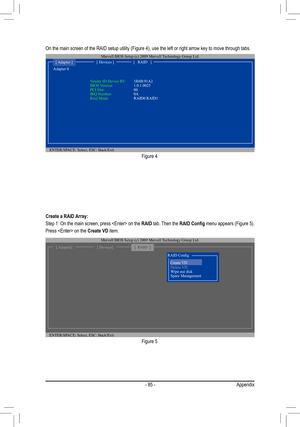 Page 85- 85 -Appendix
On the main screen of the RAID setup utility (Figure 4), use the left \
or right arrow key to move through tabs. 
Figure 4
ENTER/SPACE: Select, ESC: Back/Exit
Adapter 0 
[ Adapter ][ Devices ][   RAID   ]
Vendor ID Device ID: 1B4B:91A2BIOS Version:    1.0.1.0025PCI Slot:     00IRQ Number:   0ARaid Mode:      RAID0 RAID1
Marvell BIOS Setup (c) 2009 Marvell Technology Group Ltd. 
Figure 5
Create a RAID Array:
Step 1: On the main screen, press  on the RAID tab. Then the RAID Config menu...