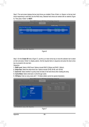 Page 86Appendix- 86 -
Figure 6
Step 2: The next screen displays the two hard drives you installed. Press  or  on the two hard 
drives respectively to add them into the RAID array. Selected hard drives are marked with an asterisk (Figure 
6). Then press  on NEXT. 
ENTER/SPACE: Select, ESC: Back/Exit
[ Adapter][ Devices]
Marvell BIOS Setup (c) 2009 Marvell Technology Group Ltd. 
[  RAID  ]
RAID Config
     Port   Disk Name       Size   Max Speed   Status   * S1   SATA: WDC WD800JD-22LSA0    76.3GB   SATA 3Gb/s...