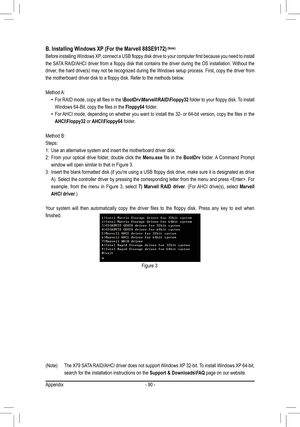 Page 90Appendix- 90 -
Figure 3
B. Installing Windows XP (For the Marvell 88SE9172) (Note)
Before installing Windows XP, connect a USB floppy disk drive to your computer first because you need to install 
the SATA RAID/AHCI driver from a floppy disk that contains the driver during the OS installation. Without the 
driver, the hard drive(s) may not be recognized during the Windows setup process. First, copy the driver from 
the motherboard driver disk to a floppy disk. Refer to the methods below\
.
Method A:
For...