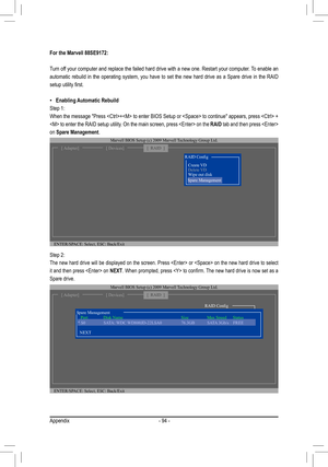 Page 94Appendix- 94 -
Step 2: 
The new hard drive will be displayed on the screen. Press  or  on the new hard drive to select 
it and then press  on NEXT. When prompted, press  to confirm. The new hard drive is now set as a 
Spare drive.  
For the Marvell 88SE9172:
Turn off your computer and replace the failed hard drive with a new one. Restart your computer. To enable an 
automatic  rebuild  in  the  operating  system,  you  have  to  set  the  new  hard  drive  as  a  Spare  drive  in  the  RAID 
setup...