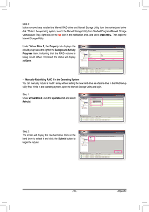 Page 95- 95 -Appendix
Manually Rebuilding RAID 1 in the Operating System •
You can manually rebuild a RAID 1 array without setting the new hard drive as a Spare drive in the RAID setup 
utility first. While in the operating system, open the Marvell Storage U\
tility and login. 
Under Virtual  Disk  0,  the Property  tab  displays  the 
rebuild progress on the right of the Background Activity 
Progress  item,  indicating  that  the  RAID  volume  is 
being  rebuilt.  When  completed,  the  status  will  display...