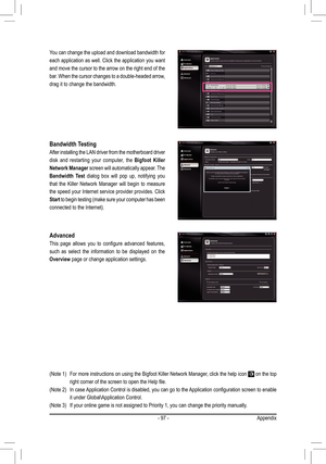 Page 97- 97 -Appendix
You can change the upload and download bandwidth for 
each application as well. Click the application you want 
and move the cursor to the arrow on the right end of the 
bar. When the cursor changes to a double-headed arrow, 
drag it to change the bandwidth. 
Bandwidth Testing
After installing the LAN driver from the motherboard driver 
disk  and  restarting  your  computer,  the Bigfoot  Killer 
Network Manager screen will automatically appear. The 
Bandwidth  Test  dialog  box  will  pop...