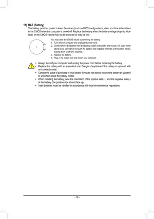 Page 1815) BAT (Battery)	 The	 battery	provides	 power	to	keep	 the	values	 (such	as	BIOS	 configurations,	 date,	and	time	 information)	in the CMOS when the computer is turned off. Replace the battery when the battery voltage drops to a low level, or the CMOS values may not be accurate or may be lost.
You may clear the CMOS values by removing the battery:1. Turn off your computer and unplug the power cord.2. Gently remove the battery from the battery holder and wait for one minute. (Or use a metal object like...