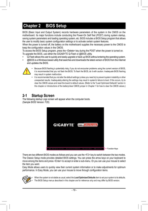 Page 19BIOS (Basic Input and Output System) records hardware parameters of th\
e system in the CMOS on the motherboard. Its major functions include conducting the Power-On Self-Test (POST) during system startup, saving system parameters and loading operating system, etc. BIOS includes a BIOS Setup program that allows the	user	to	modify	basic	system	configuration	settings	or	to	activate	certain	system	features.When the power is turned off, the battery on the motherboard supplies the necessary power to the CMOS...