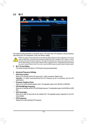 Page 18- 18 -
2-2 M.I.T.
This section provides information on the BIOS version, CPU base clock, CPU frequency, memory frequency, total memory size, CPU temperature, Vcore, and memory voltage.
Whether the system will work stably with the overclock/overvoltage settings you made is dependent on your overall system configurations. Incorrectly doing overclock/overvoltage may result in damage to CPU, chipset, or memory and reduce the useful life of these components. This page is for advanced users only and we...