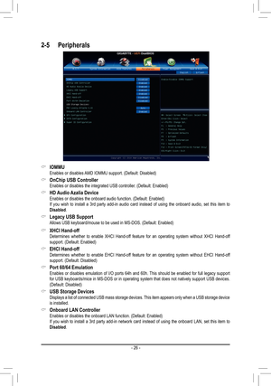 Page 26- 26 -
2-5 Peripherals
 &IOMMU Enables or disables AMD IOMMU support. (Default: Disabled)
 &OnChip	USB	Controller Enables or disables the integrated USB controller. (Default: Enabled)
 &HD	Audio	 Azalia	Device Enables or disables the onboard audio function. (Default: Enabled) If you wish to install a 3rd party add-in audio card instead of using th\
e onboard audio, set this item to Disabled.
 &Legacy USB Support Allows USB keyboard/mouse to be used in MS-DOS. (Default: Enabled)
 &XHCI Hand-off Determines...