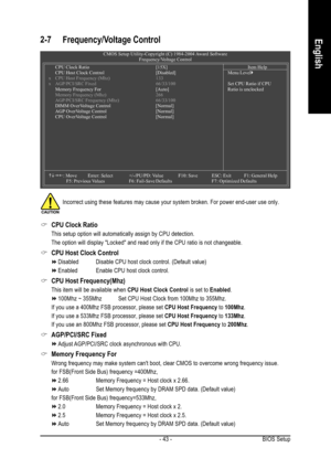 Page 43BIOS Setup - 43 -
English2-7 Frequency/Voltage Control
CMOS Setup Utility-Copyright (C) 1984-2004 Award Software
Frequency/Voltage Control
CPU Clock Ratio [15X]
CPU Host Clock Control[Disabled]
x CPU Host Frequency (Mhz) 133
x AGP/PCI/SRC Fixed 66/33/100
Memory Frequency For[Auto]
Memory Frequency (Mhz) 266
AGP/PCI/SRC Frequency (Mhz) 66/33/100
DIMM OverVoltage Control [Normal]
AGP OverVoltage Control [Normal]
CPU OverVoltage Control [Normal]
KLJI: Move Enter: Select +/-/PU/PD: ValueF10: Save ESC: Exit...