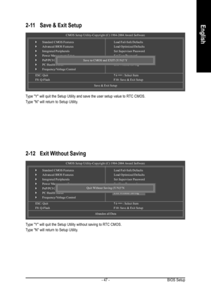 Page 47BIOS Setup - 47 -
English2-11 Save & Exit Setup
Type Y will quit the Setup Utility and save the user setup value to RTC CMOS.
Type N will return to Setup Utility.
2-12 Exit Without Saving
Type Y will quit the Setup Utility without saving to RTC CMOS.
Type N will return to Setup Utility.
CMOS Setup Utility-Copyright (C) 1984-2004 Award Software
`Standard CMOS Features
`Advanced BIOS Features
`Integrated Peripherals
`Power Management Setup
`PnP/PCI Configurations
`PC Health Status
`Frequency/Voltage...