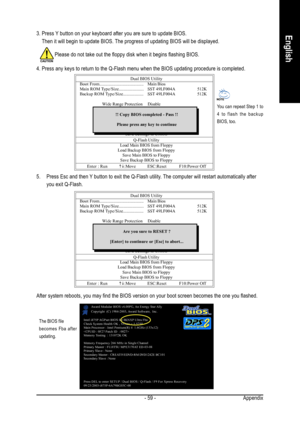 Page 59Appendix - 59 -
English3. Press Y button on your keyboard after you are sure to update BIOS.
    Then it will begin to update BIOS. The progress of updating BIOS will be displayed.
Dual BIOS Utility
Boot From...................................... Main Bios
Main ROM Type/Size...................... SST 49LF004A512K
Backup ROM Type/Size.................. SST 49LF004A512K
Wide Range ProtectionDisable
Boot From Main Bios
Auto Recovery Enable
Halt On ErrorDisable
                              Copy Main ROM...