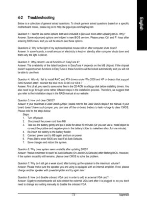 Page 73Appendix - 73 -
English4-2 Troubleshooting
Below is a collection of general asked questions. To check general asked questions based on a specific
motherboard model, please log on to http://tw.giga-byte.com/faq/faq.htm
Question 1: I cannot see some options that were included in previous BIOS after updating BIOS. Why?
Answer: Some advanced options are hidden in new BIOS version. Please press Ctrl and F1 keys after
entering BIOS menu and you will be able to see these options.
Questions 2: Why is the light...