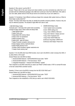 Page 74GA-8IPE1000 Series Motherboard - 74 -
English
Question 9: Why cannot I use the IDE 2?
Answer: Please refer to the user manual and check whether you have connected any cable that is not
provided with the motherboard package to the USB Over Current pin in the Front USB Panel. If the cable is
your own cable, please remove it from this pin and do not connect any of your own cables to it.
Question 10: Sometimes I hear different continuous beeps from computer after system boots up. What do
these beeps usually...