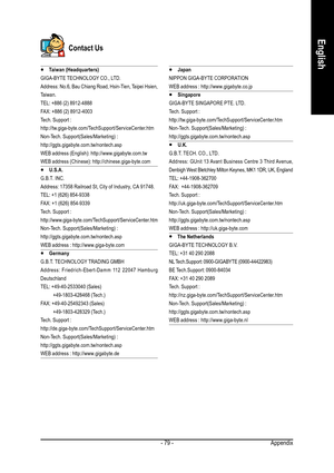 Page 79Appendix - 79 -
English
y  y y  y 
y Taiwan (Headquarters)
GIGA-BYTE TECHNOLOGY CO., LTD.
Address: No.6, Bau Chiang Road, Hsin-Tien, Taipei Hsien,
Taiwan.
TEL: +886 (2) 8912-4888
FAX: +886 (2) 8912-4003
Tech. Support :
http://tw.giga-byte.com/TechSupport/ServiceCenter.htm
Non-Tech. Support(Sales/Marketing) :
http://ggts.gigabyte.com.tw/nontech.asp
WEB address (English): http://www.gigabyte.com.tw
WEB address (Chinese): http://chinese.giga-byte.com
y  y y  y 
y U.S.A.
G.B.T. INC.
Address: 17358 Railroad...