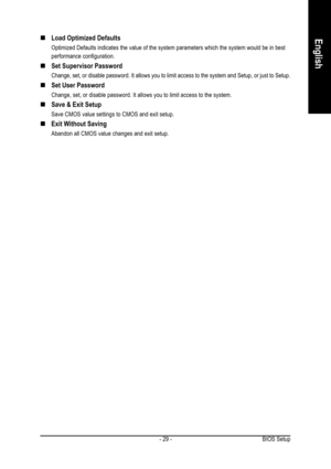 Page 29BIOS Setup - 29 -
English„ „„ „
„Load Optimized Defaults
Optimized Defaults indicates the value of the system parameters which the system would be in best
performance configuration.
„ „„ „
„Set Supervisor Password
Change, set, or disable password. It allows you to limit access to the system and Setup, or just to Setup.
„ „„ „
„Set User Password
Change, set, or disable password. It allows you to limit access to the system.
„ „„ „
„Save & Exit Setup
Save CMOS value settings to CMOS and exit setup.
„ „„ „...