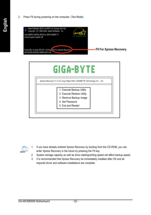 Page 52GA-K8VM800M Motherboard - 52 -
English
2. Press F9 during powering on the computer. (Text Mode)
Xpress Recovery V1.0 (C) Copy Right 2003. GIGABYTE Technology CO. , Ltd.
1. Execute Backup Utility
2. Execute Restore Utility
3. Remove Backup Image
4. Set Password
5. Exit and Restart
1. If you have already entered Xpress Recovery by booting from the CD-ROM, you can
enter Xpress Recovery in the future by pressing the F9 key.
2. System storage capacity as well as drive reading/writing speed will affect backup...