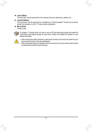 Page 11Line In (Blue)The line in jack. Use this audio jack for line in devices such as an opt\
ical drive, walkman, etc.
Line Out (Green)The line out jack. Use this audio jack for a headphone or 2-channel speaker. This jack can be used to connect	front	speakers	in	a	4/5.1/7.1-channel	audio	configuration.
Mic In (Pink)The Mic in jack.
 •When	removing	 the	cable	 connected	 to	a	back	 panel	 connector,	 first	remove	 the	cable	 from	your	device and then remove it from the motherboard. •When removing the cable,...