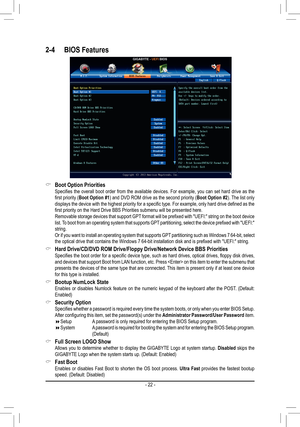 Page 22- 22 -
2-4 BIOS Features
 &Boot Option Priorities Specifies  the  overall  boot  order  from  the  available  devices.  For  example,  you  can  set  hard  drive  as  the first priority (Boot Option #1) and DVD ROM drive as the second priority (Boot Option #2). The list only displays the device with the highest priority for a specific type. For example, only hard drive defined as the first priority on the Hard Drive BBS Priorities submenu will be presented here. Removable storage devices that support GPT...