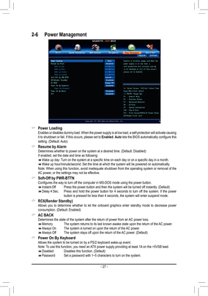 Page 27- 27 -
2-6 Power Management
 &Power Loading Enables or disables dummy load. When the power supply is at low load, a \
self-protection will activate causing it to shutdown or fail. If this occurs, please set to Enabled. Auto lets the BIOS automatically configure this setting. (Default: Auto)
 &Resume by Alarm Determines whether to power on the system at a desired time. (Default: Disabled) If enabled, set the date and time as following: Wake up day: Turn on the system at a specific time on each day or...