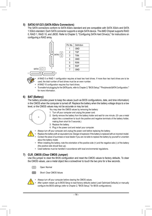 Page 14- 14 -
Pin No.Definition
1GND
2TXP
3TXN
4GND
5RXN
6RXP
7GND
6) BAT (Battery)  The battery provides power to keep the values (such as BIOS configurations, date, and time information) in the CMOS when the computer is turned off. Replace the battery when the battery voltage drops to a low level, or the CMOS values may not be accurate or may be lost.You may clear the CMOS values by removing the battery:1. Turn off your computer and unplug the power cord.2. Gently remove the battery from the battery holder...