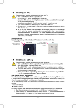 Page 9- 9 -
1-3 Installing the APU
Read the following guidelines before you begin to install the APU: •Make sure that the motherboard supports the APU.(Go to GIGABYTE's website for the latest APU support list.) •Always turn off the computer and unplug the power cord from the power outlet before in\
stalling the APU to prevent hardware damage. •Locate the pin one of the APU. The APU cannot be inserted if oriented incorrectly. •Apply an even and thin layer of thermal grease on the surface of the APU. •Do not...