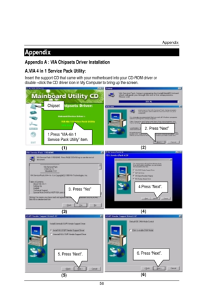 Page 63Appendix 
56 
Appendix 
Appendix A : VIA Chipsets Driver Installation   
A.VIA 4 in 1 Service Pack Utility: 
Insert the support CD that came with your motherboard into your CD-ROM driver or 
double –click the CD driver icon in My Computer to bring up the screen. 
(1) 
 
 (2) 
(3)  (4) 
 (5)  (6) 
1.Press “VIA 4in 1 
Service Pack Utility” item. 
2. Press “Next” 
Chipset 
3. Press “Yes” 4.Press “Next”. 
5. Press “Next”. 6. Press “Next”.  