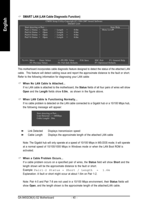 Page 40GA-945GCM(X)-S2 Motherboard - 40 -
English
SMART LAN (LAN Cable Diagnostic Function)
This motherboard incorporates cable diagnostic feature designed to detect the status of the attached LAN
cable.  This feature will detect cabling issue and report the approximate distance to the fault or short.
Refer to the following information for diagnosing your LAN cable:
CMOS Setup Utility-Copyright (C) 1984-2007 Award Software
SMART LAN
Item Help
Menu Level` Start detecting at Port.....
Pair1-2 Status = Open/...