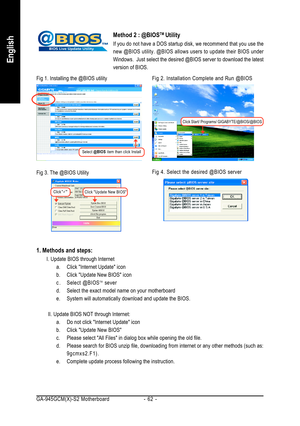 Page 62GA-945GCM(X)-S2 Motherboard - 62 -
English
Method 2 : @BIOSTM Utility
If you do not have a DOS startup disk, we recommend that you use the
new @BIOS utility. @BIOS allows users to update their BIOS under
Windows.  Just select the desired @BIOS server to download the latest
version of BIOS.
1. Methods and steps:
I. Update BIOS through Internet
a. Click Internet Update icon
b. Click Update New BIOS icon
c . Select @BIOS
TM sever
d. Select the exact model name on your motherboard
e. System will...