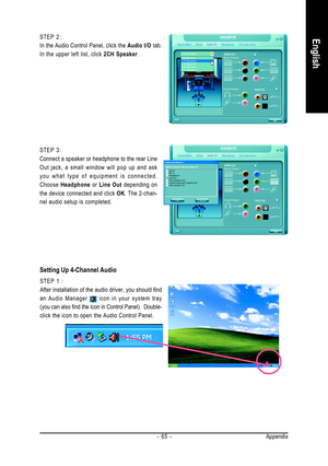 Page 65Appendix - 65 -
English
STEP 3:
Connect a speaker or headphone to the rear Line
Out jack, a small window will pop up and ask
you what type of equipment is connected.
Choose Headphone or Line Out depending on
the device connected and click OK. The 2-chan-
nel audio setup is completed. STEP 2:
In the Audio Control Panel, click the Audio I/O tab.
In the upper left list, click 2CH Speaker.
Setting Up 4-Channel Audio
STEP 1 :
After installation of the audio driver, you should find
an Audio Manager 
 icon in...