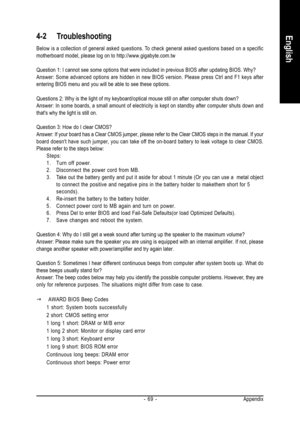 Page 69Appendix - 69 -
English4-2 Troubleshooting
Below is a collection of general asked questions. To check general asked questions based on a specific
motherboard model, please log on to http://www.gigabyte.com.tw
Question 1: I cannot see some options that were included in previous BIOS after updating BIOS. Why?
Answer: Some advanced options are hidden in new BIOS version. Please press Ctrl and F1 keys after
entering BIOS menu and you will be able to see these options.
Questions 2: Why is the light of my...