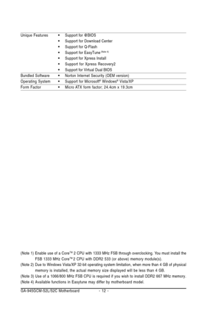 Page 12GA-945GCM-S2L/S2C Motherboard - 12 - (Note 1) Enable use of a Core
TM 2 CPU with 1333 MHz FSB through overclocking. You must install the
FSB 1333 MHz CoreTM 2 CPU with DDR2 533 (or above) memory module(s).
(Note 2) Due to Windows Vista/XP 32-bit operating system limitation, when more than 4 GB of physical
memory is installed, the actual memory size displayed will be less than 4 GB.
(Note 3) Use of a 1066/800 MHz FSB CPU is required if you wish to install DDR2 667 MHz memory.
(Note 4)Available functions...