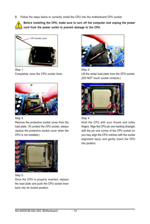 Page 14GA-945GCM-S2L/S2C Motherboard - 14 - B. Follow the steps below to correctly install the CPU into the motherboard CPU socket.
Step 2:
Lift the metal load plate from the CPU socket.
(DO NOT touch socket contacts.)
Step 4:
Hold the CPU with your thumb and index
fingers. Align the CPU pin one marking (triangle)
with the pin one corner of the CPU socket (or
you may align the CPU notches with the socket
alignment keys) and gently insert the CPU
into position. Step 3:
Remove the protective socket cover from...