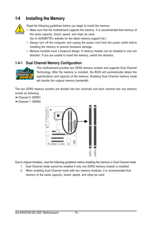 Page 16GA-945GCM-S2L/S2C Motherboard - 16 -
1-4 Installing the Memory
Read the following guidelines before you begin to install the memory:
•Make sure that the motherboard supports the memory. It is recommended that memory of
the same capacity, brand, speed, and chips be used.
(Go to GIGABYTEs website for the latest memory support list.)
•Always turn off the computer and unplug the power cord from the power outlet before
installing the memory to prevent hardware damage.
•Memory modules have a foolproof design....