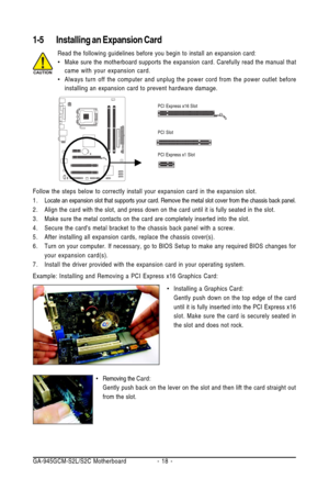 Page 18GA-945GCM-S2L/S2C Motherboard - 18 -
1-5 Installing an Expansion Card
Read the following guidelines before you begin to install an expansion card:
•Make sure the motherboard supports the expansion card. Carefully read the manual that
came with your expansion card.
•Always turn off the computer and unplug the power cord from the power outlet before
installing an expansion card to prevent hardware damage.
Follow the steps below to correctly install your expansion card in the expansion slot.
1 . Locate an...