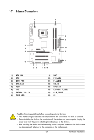 Page 21Hardware Installation - 21 -
1-7 Internal Connectors
Read the following guidelines before connecting external devices:
•First make sure your devices are compliant with the connectors you wish to connect.
•Before installing the devices, be sure to turn off the devices and your computer. Unplug the
power cord from the power outlet to prevent damage to the devices.
•After installing the device and before turning on the computer, make sure the device cable
has been securely attached to the connector on the...