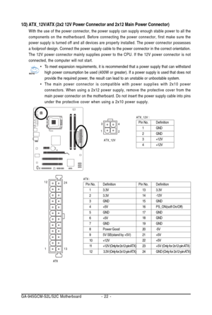 Page 22GA-945GCM-S2L/S2C Motherboard - 22 -
1/2) ATX_12V/ATX (2x2 12V Power Connector and 2x12 Main Power Connector)
With the use of the power connector, the power supply can supply enough stable power to all the
components on the motherboard. Before connecting the power connector, first make sure the
power supply is turned off and all devices are properly installed. The power connector possesses
a foolproof design. Connect the power supply cable to the power connector in the correct orientation.
The 12V power...