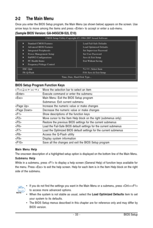 Page 33- 33 - BIOS Setup
2-2 The Main Menu
Once you enter the BIOS Setup program, the Main Menu (as shown below) appears on the screen. Use
arrow keys to move among the items and press  to accept or enter a sub-menu.
(Sample BIOS Version: GA-945GCM-S2L E10)
Main Menu Help
The onscreen description of a highlighted setup option is displayed on the bottom line of the Main Menu.
Submenu Help
While in a submenu, press  to display a help screen (General Help) of function keys available for
the menu. Press  to exit...