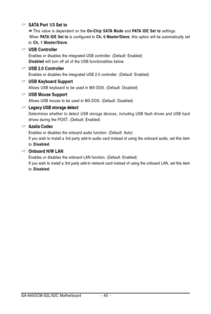 Page 40GA-945GCM-S2L/S2C Motherboard - 40 -
SATA Port 1/3 Set to
This value is dependent on the On-Chip SATA Mode and PATA IDE Set to settings.
       When PATA IDE Set to is configured to Ch. 0 Master/Slave, this option will be automatically set
to Ch. 1 Master/Slave.
USB Controller
Enables or disables the integrated USB controller. (Default: Enabled)
Disabled will turn off all of the USB functionalities below.
USB 2.0 Controller
Enables or disables the integrated USB 2.0 controller. (Default: Enabled)
USB...