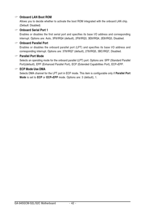 Page 42GA-945GCM-S2L/S2C Motherboard - 42 -
Onboard LAN Boot ROM
Allows you to decide whether to activate the boot ROM integrated with the onboard LAN chip.
(Default: Disabled)
Onboard Serial Port 1
Enables or disables the first serial port and specifies its base I/O address and corresponding
interrupt. Options are: Auto, 3F8/IRQ4 (default), 2F8/IRQ3, 3E8/IRQ4, 2E8/IRQ3, Disabled.
Onboard Parallel Port
Enables or disables the onboard parallel port (LPT) and specifies its base I/O address and
corresponding...