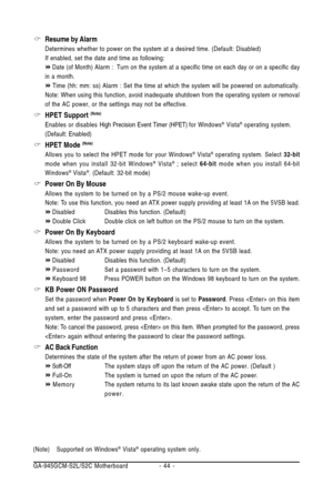 Page 44GA-945GCM-S2L/S2C Motherboard - 44 -
Resume by Alarm
Determines whether to power on the system at a desired time. (Default: Disabled)
If enabled, set the date and time as following:
Date (of Month) Alarm : Turn on the system at a specific time on each day or on a specific day
in a month.
Time (hh: mm: ss) Alarm : Set the time at which the system will be powered on automatically.
Note: When using this function, avoid inadequate shutdown from the operating system or removal
of the AC power, or the settings...