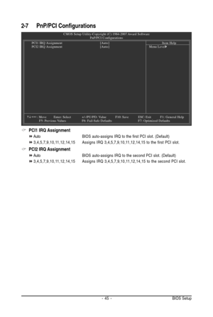 Page 45- 45 - BIOS Setup
2-7 PnP/PCI Configurations
PCI1 IRQ Assignment
AutoBIOS auto-assigns IRQ to the first PCI slot. (Default)
3,4,5,7,9,10,11,12,14,15Assigns IRQ 3,4,5,7,9,10,11,12,14,15 to the first PCI slot.
PCI2 IRQ Assignment
AutoBIOS auto-assigns IRQ to the second PCI slot. (Default)
3,4,5,7,9,10,11,12,14,15Assigns IRQ 3,4,5,7,9,10,11,12,14,15 to the second PCI slot.
CMOS Setup Utility-Copyright (C) 1984-2007 Award Software
PnP/PCI Configurations
PCI1 IRQ Assignment[Auto]
PCI2 IRQ Assignment[Auto]...