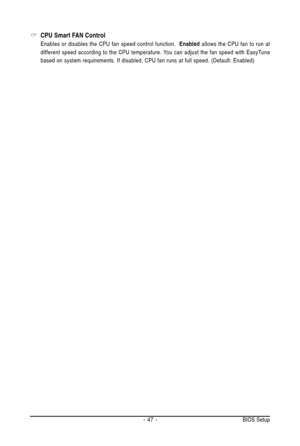 Page 47- 47 - BIOS Setup
CPU Smart FAN Control
Enables or disables the CPU fan speed control function.  Enabled allows the CPU fan to run at
different speed according to the CPU temperature. You can adjust the fan speed with EasyTune
based on system requirements. If disabled, CPU fan runs at full speed. (Default: Enabled) 